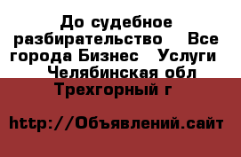 До судебное разбирательство. - Все города Бизнес » Услуги   . Челябинская обл.,Трехгорный г.